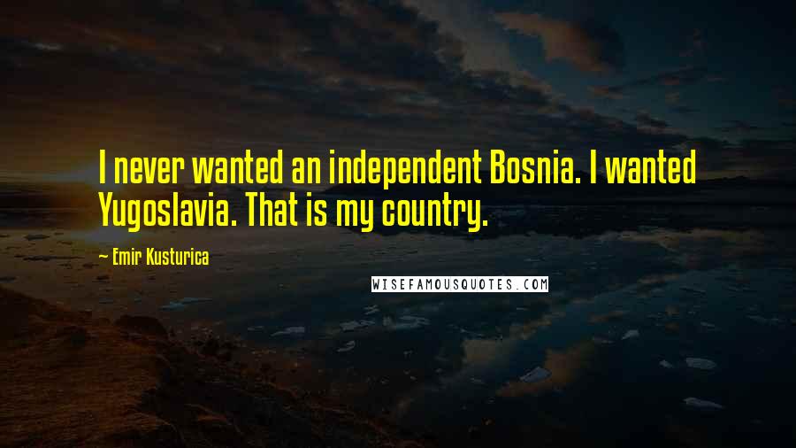 Emir Kusturica Quotes: I never wanted an independent Bosnia. I wanted Yugoslavia. That is my country.