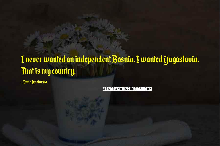 Emir Kusturica Quotes: I never wanted an independent Bosnia. I wanted Yugoslavia. That is my country.