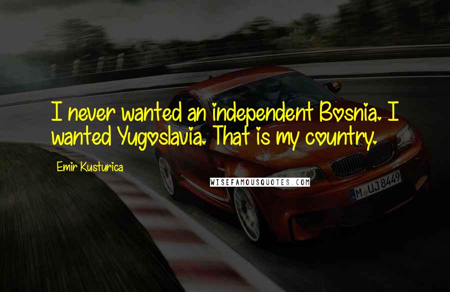 Emir Kusturica Quotes: I never wanted an independent Bosnia. I wanted Yugoslavia. That is my country.