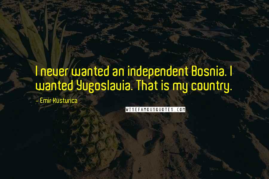 Emir Kusturica Quotes: I never wanted an independent Bosnia. I wanted Yugoslavia. That is my country.