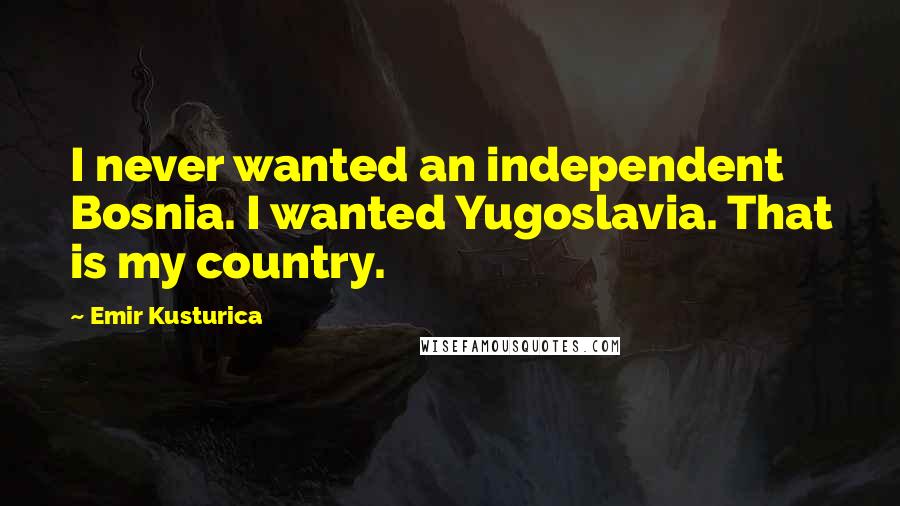 Emir Kusturica Quotes: I never wanted an independent Bosnia. I wanted Yugoslavia. That is my country.