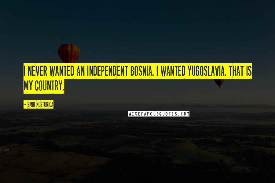 Emir Kusturica Quotes: I never wanted an independent Bosnia. I wanted Yugoslavia. That is my country.