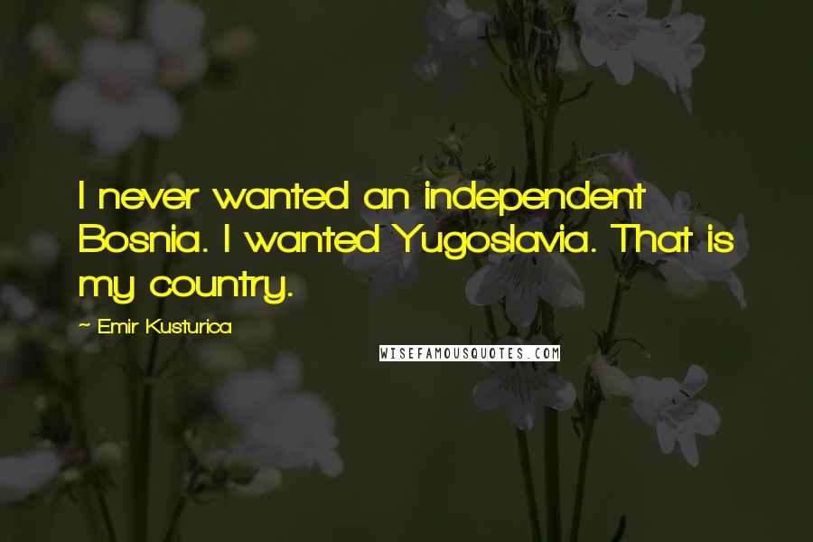 Emir Kusturica Quotes: I never wanted an independent Bosnia. I wanted Yugoslavia. That is my country.