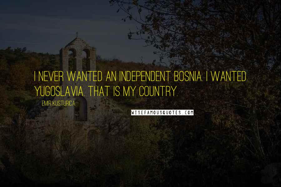 Emir Kusturica Quotes: I never wanted an independent Bosnia. I wanted Yugoslavia. That is my country.