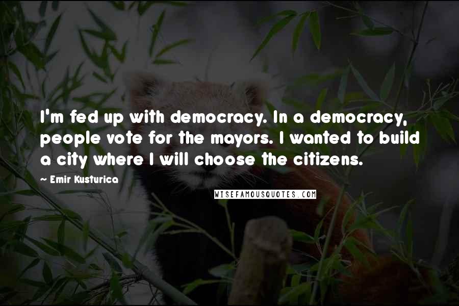 Emir Kusturica Quotes: I'm fed up with democracy. In a democracy, people vote for the mayors. I wanted to build a city where I will choose the citizens.