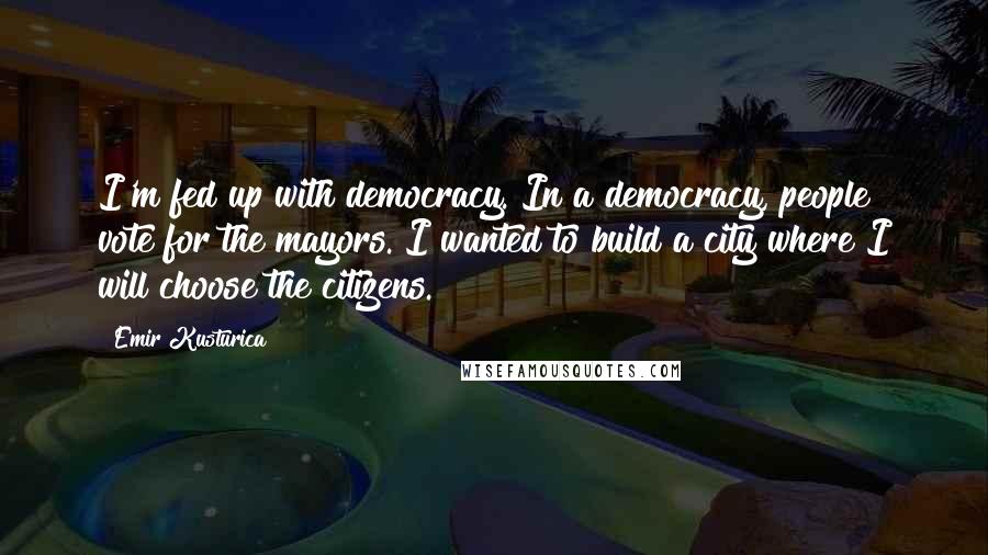 Emir Kusturica Quotes: I'm fed up with democracy. In a democracy, people vote for the mayors. I wanted to build a city where I will choose the citizens.