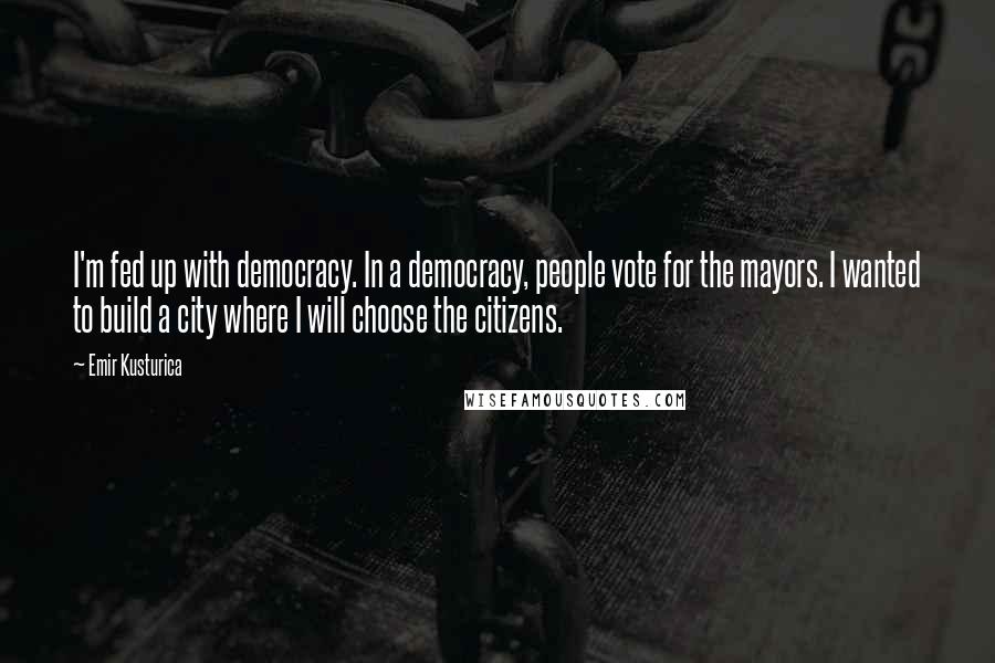 Emir Kusturica Quotes: I'm fed up with democracy. In a democracy, people vote for the mayors. I wanted to build a city where I will choose the citizens.