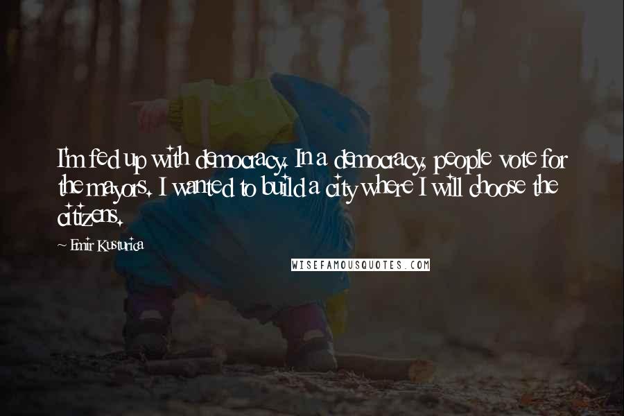 Emir Kusturica Quotes: I'm fed up with democracy. In a democracy, people vote for the mayors. I wanted to build a city where I will choose the citizens.