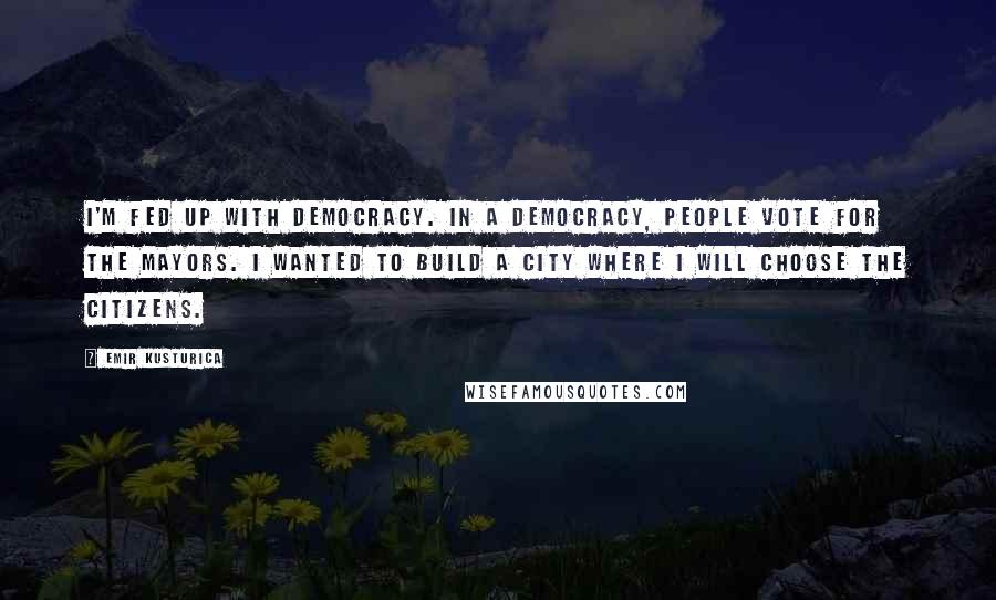 Emir Kusturica Quotes: I'm fed up with democracy. In a democracy, people vote for the mayors. I wanted to build a city where I will choose the citizens.