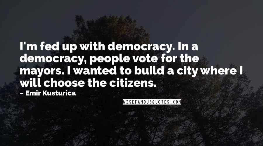 Emir Kusturica Quotes: I'm fed up with democracy. In a democracy, people vote for the mayors. I wanted to build a city where I will choose the citizens.