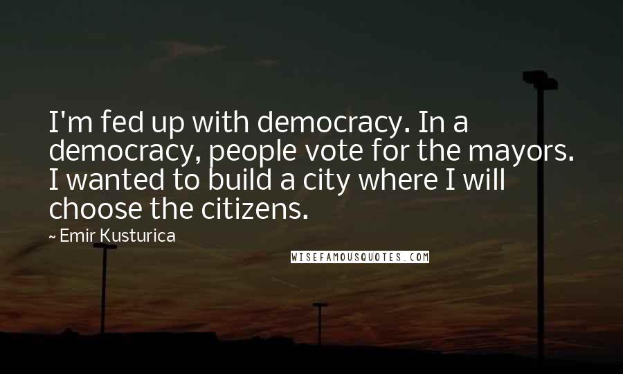 Emir Kusturica Quotes: I'm fed up with democracy. In a democracy, people vote for the mayors. I wanted to build a city where I will choose the citizens.