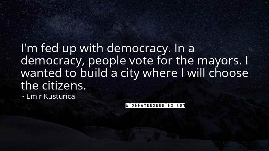 Emir Kusturica Quotes: I'm fed up with democracy. In a democracy, people vote for the mayors. I wanted to build a city where I will choose the citizens.