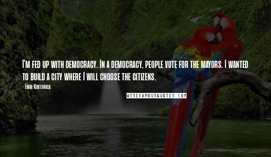 Emir Kusturica Quotes: I'm fed up with democracy. In a democracy, people vote for the mayors. I wanted to build a city where I will choose the citizens.