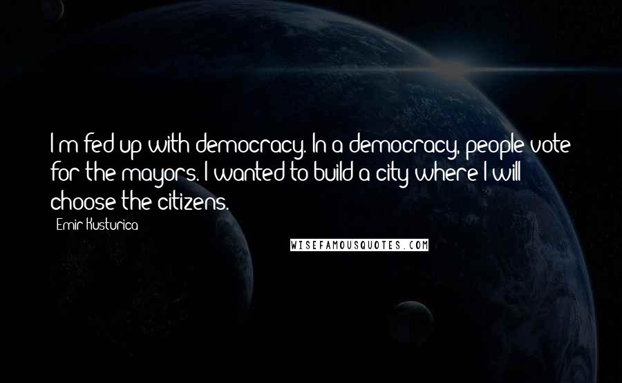 Emir Kusturica Quotes: I'm fed up with democracy. In a democracy, people vote for the mayors. I wanted to build a city where I will choose the citizens.