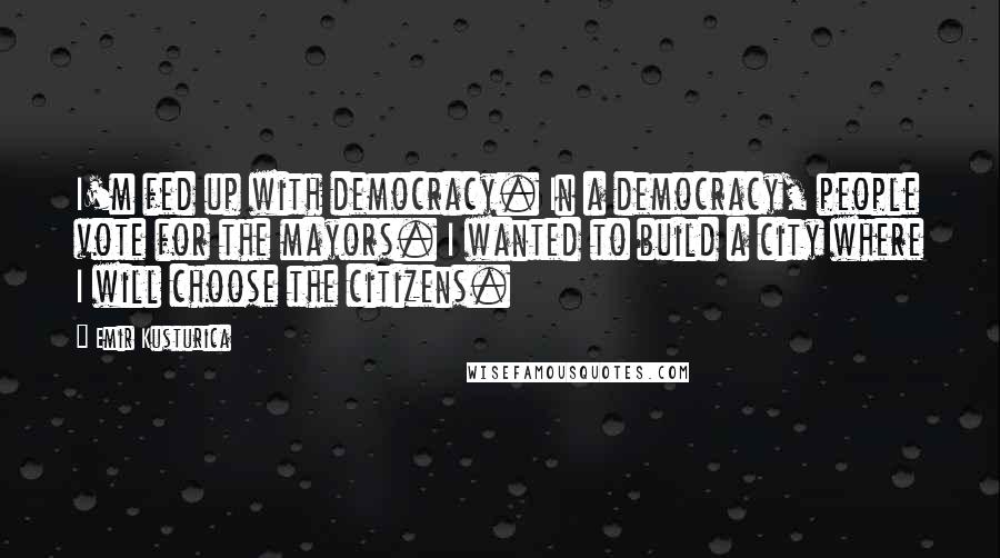 Emir Kusturica Quotes: I'm fed up with democracy. In a democracy, people vote for the mayors. I wanted to build a city where I will choose the citizens.