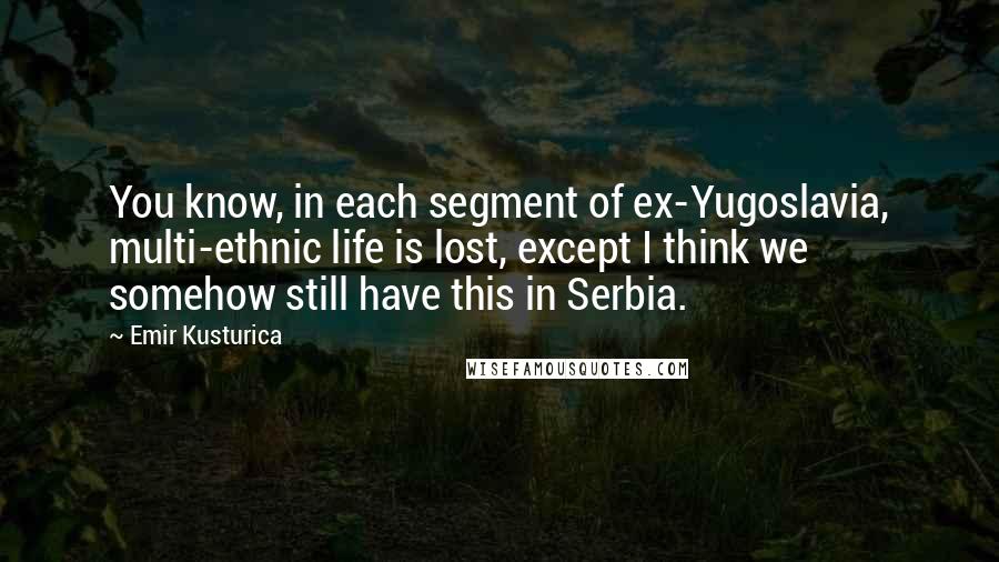 Emir Kusturica Quotes: You know, in each segment of ex-Yugoslavia, multi-ethnic life is lost, except I think we somehow still have this in Serbia.