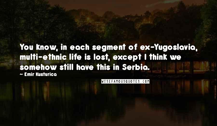 Emir Kusturica Quotes: You know, in each segment of ex-Yugoslavia, multi-ethnic life is lost, except I think we somehow still have this in Serbia.