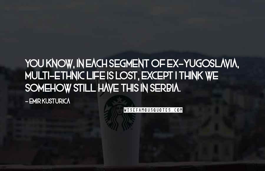 Emir Kusturica Quotes: You know, in each segment of ex-Yugoslavia, multi-ethnic life is lost, except I think we somehow still have this in Serbia.