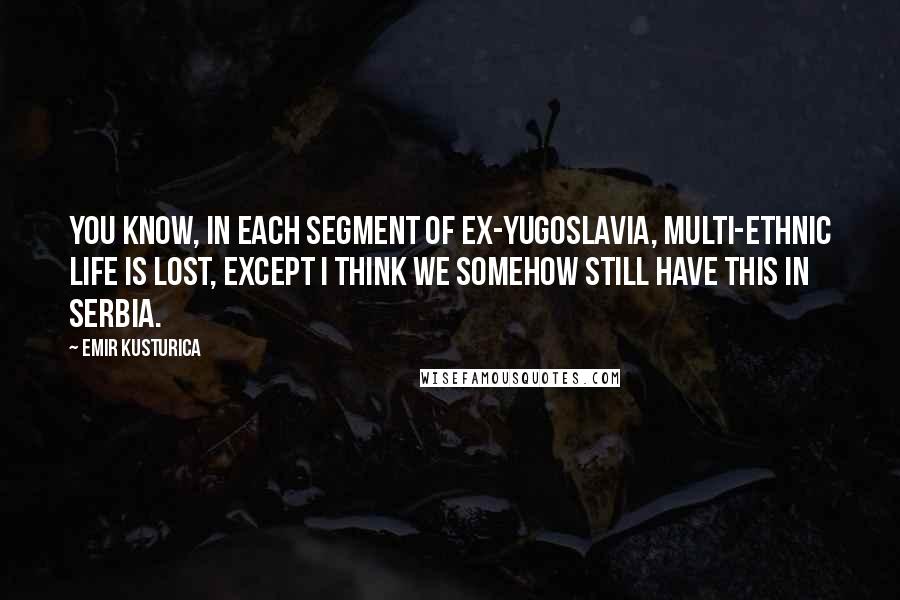 Emir Kusturica Quotes: You know, in each segment of ex-Yugoslavia, multi-ethnic life is lost, except I think we somehow still have this in Serbia.