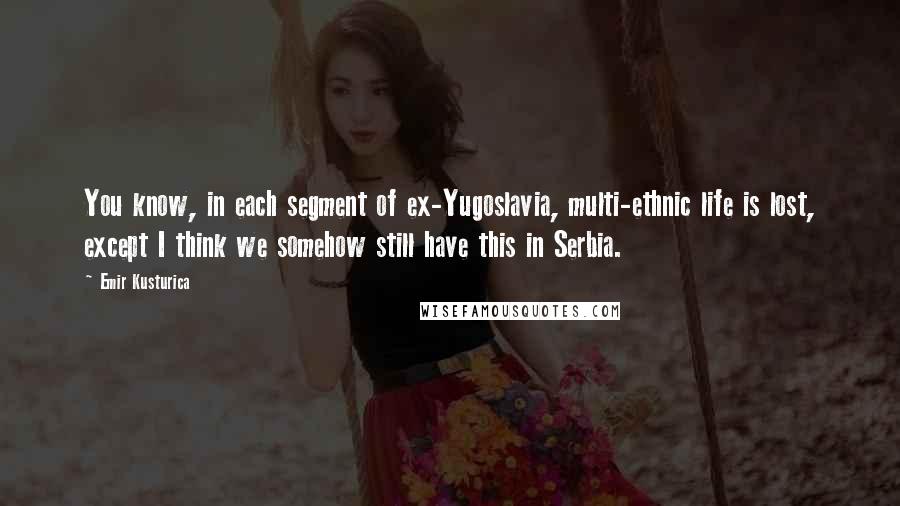 Emir Kusturica Quotes: You know, in each segment of ex-Yugoslavia, multi-ethnic life is lost, except I think we somehow still have this in Serbia.