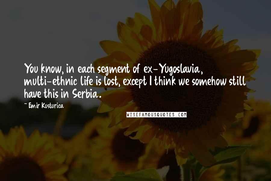 Emir Kusturica Quotes: You know, in each segment of ex-Yugoslavia, multi-ethnic life is lost, except I think we somehow still have this in Serbia.