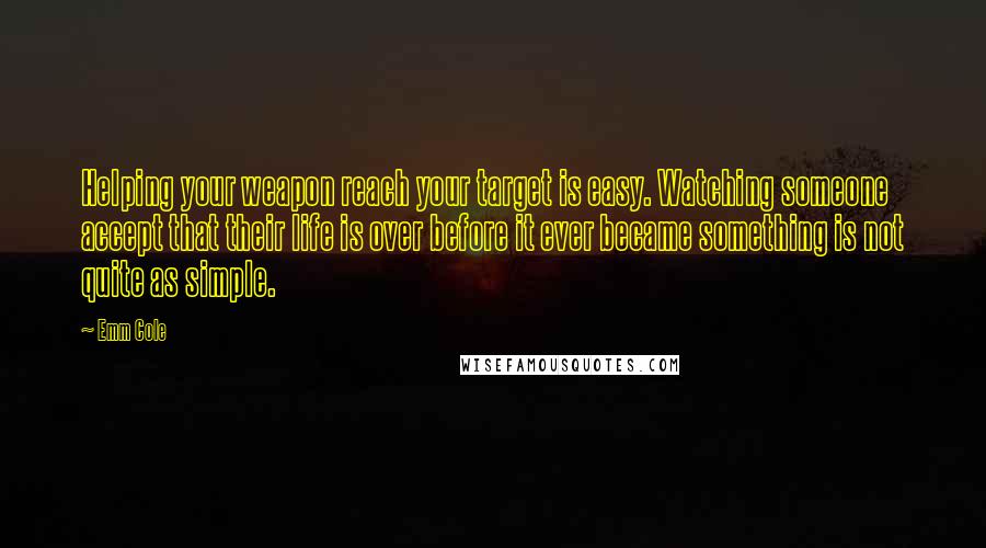 Emm Cole Quotes: Helping your weapon reach your target is easy. Watching someone accept that their life is over before it ever became something is not quite as simple.