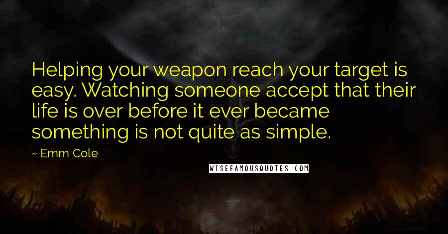 Emm Cole Quotes: Helping your weapon reach your target is easy. Watching someone accept that their life is over before it ever became something is not quite as simple.