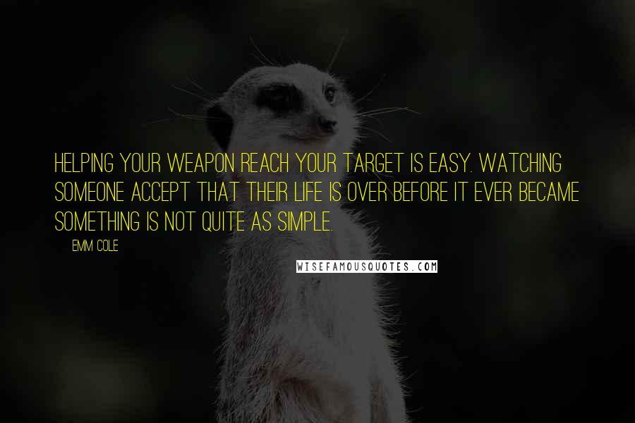 Emm Cole Quotes: Helping your weapon reach your target is easy. Watching someone accept that their life is over before it ever became something is not quite as simple.