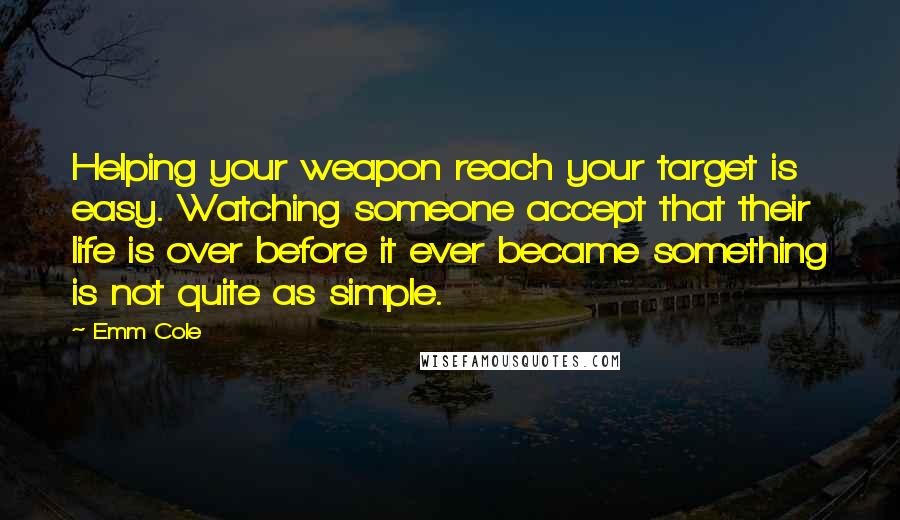 Emm Cole Quotes: Helping your weapon reach your target is easy. Watching someone accept that their life is over before it ever became something is not quite as simple.