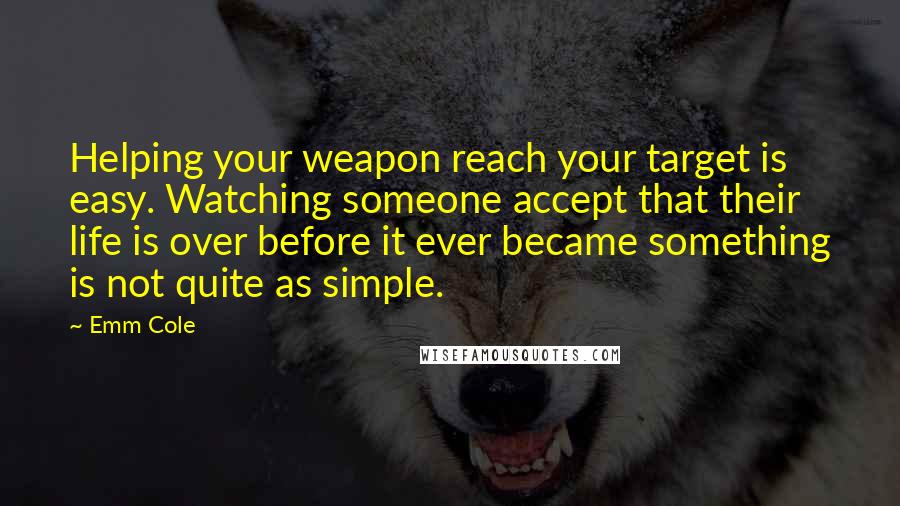 Emm Cole Quotes: Helping your weapon reach your target is easy. Watching someone accept that their life is over before it ever became something is not quite as simple.