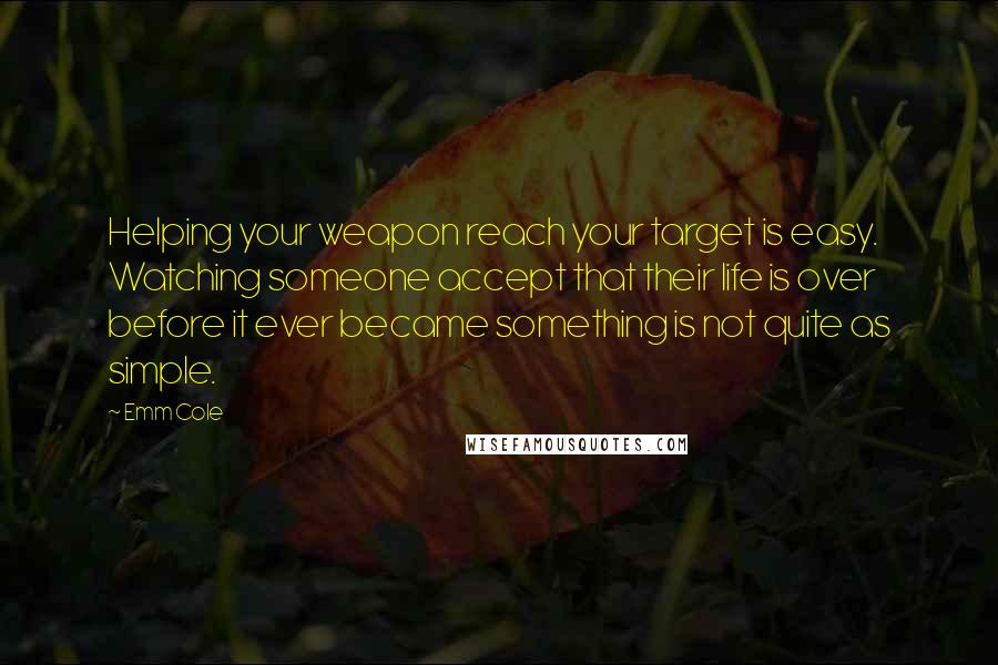 Emm Cole Quotes: Helping your weapon reach your target is easy. Watching someone accept that their life is over before it ever became something is not quite as simple.