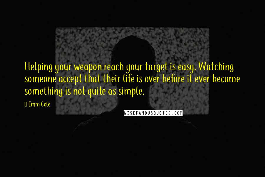 Emm Cole Quotes: Helping your weapon reach your target is easy. Watching someone accept that their life is over before it ever became something is not quite as simple.