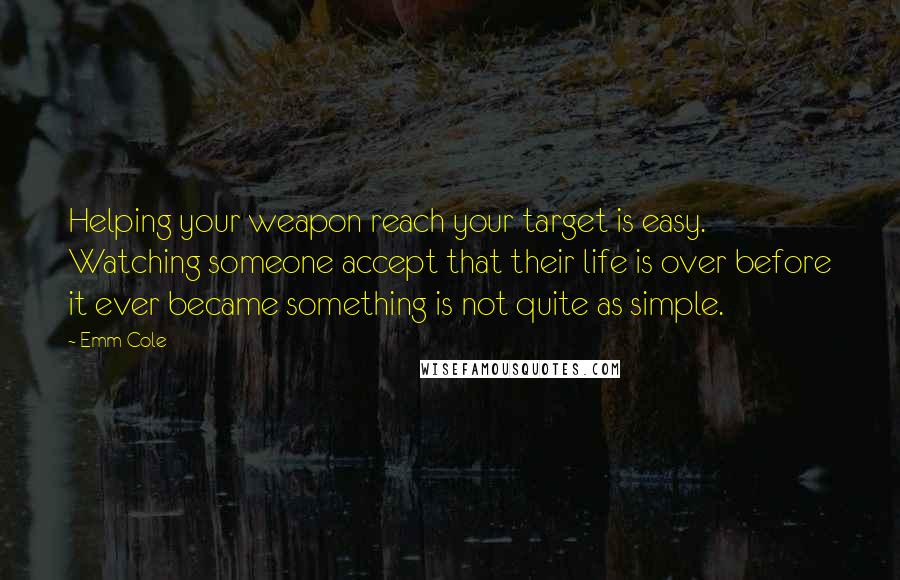 Emm Cole Quotes: Helping your weapon reach your target is easy. Watching someone accept that their life is over before it ever became something is not quite as simple.