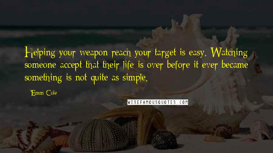 Emm Cole Quotes: Helping your weapon reach your target is easy. Watching someone accept that their life is over before it ever became something is not quite as simple.