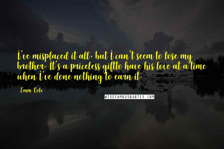 Emm Cole Quotes: I've misplaced it all, but I can't seem to lose my brother. It's a priceless giftto have his love at a time when I've done nothing to earn it.