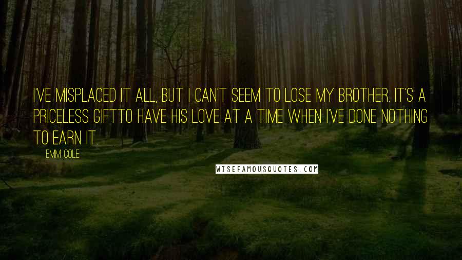 Emm Cole Quotes: I've misplaced it all, but I can't seem to lose my brother. It's a priceless giftto have his love at a time when I've done nothing to earn it.