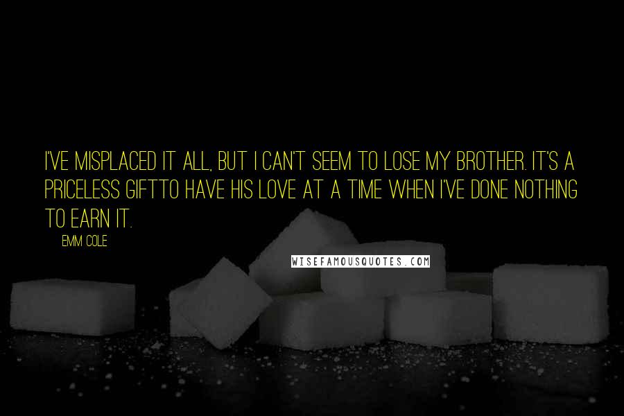 Emm Cole Quotes: I've misplaced it all, but I can't seem to lose my brother. It's a priceless giftto have his love at a time when I've done nothing to earn it.