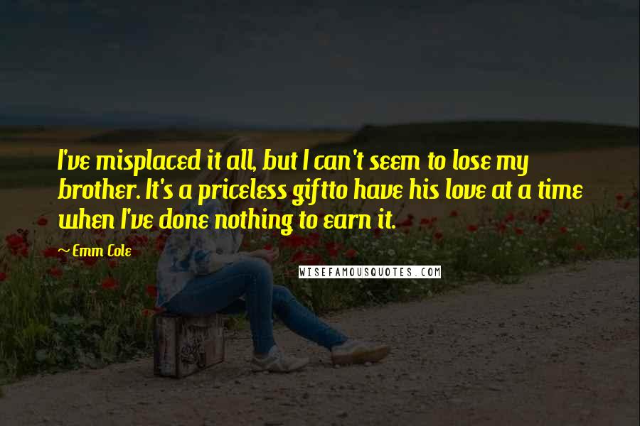 Emm Cole Quotes: I've misplaced it all, but I can't seem to lose my brother. It's a priceless giftto have his love at a time when I've done nothing to earn it.