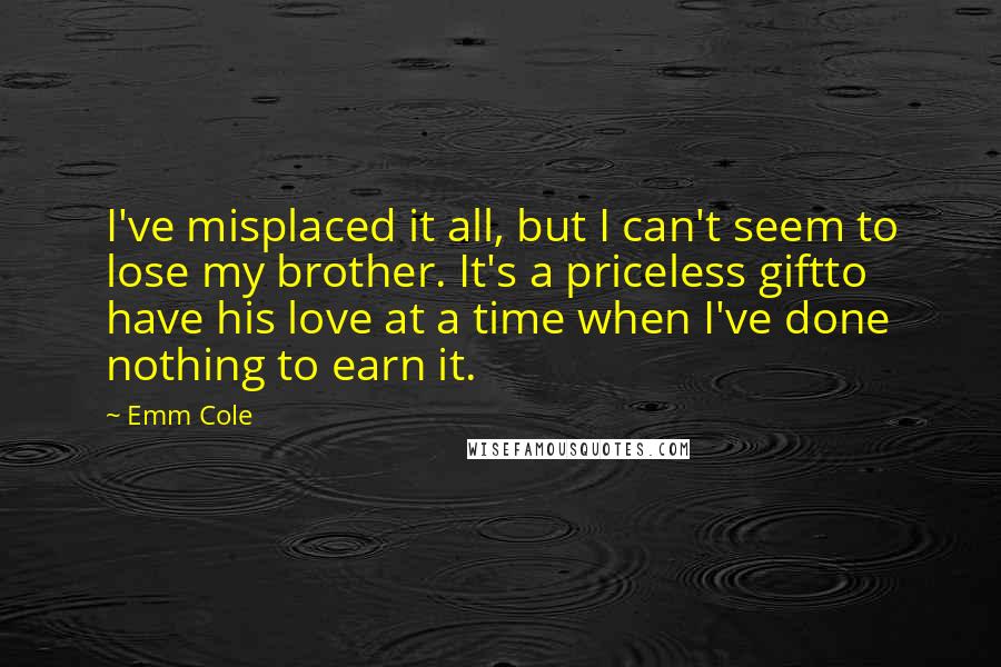 Emm Cole Quotes: I've misplaced it all, but I can't seem to lose my brother. It's a priceless giftto have his love at a time when I've done nothing to earn it.