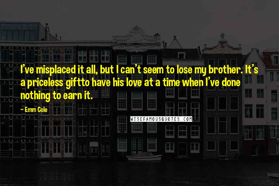 Emm Cole Quotes: I've misplaced it all, but I can't seem to lose my brother. It's a priceless giftto have his love at a time when I've done nothing to earn it.