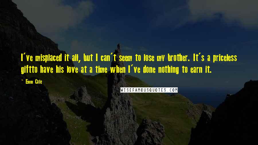 Emm Cole Quotes: I've misplaced it all, but I can't seem to lose my brother. It's a priceless giftto have his love at a time when I've done nothing to earn it.