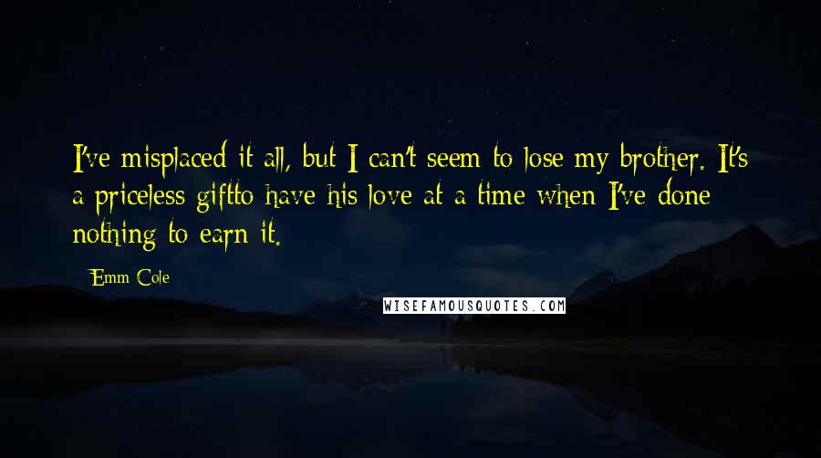 Emm Cole Quotes: I've misplaced it all, but I can't seem to lose my brother. It's a priceless giftto have his love at a time when I've done nothing to earn it.