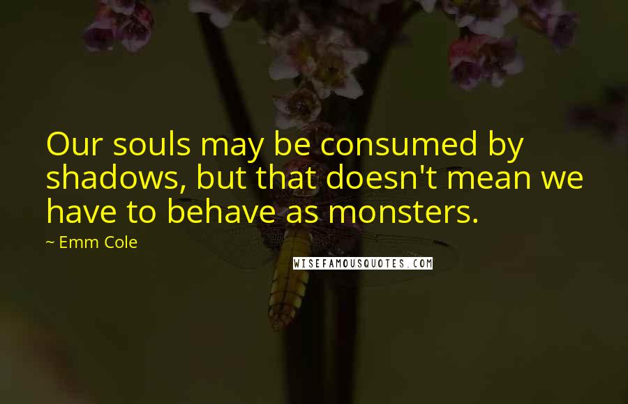 Emm Cole Quotes: Our souls may be consumed by shadows, but that doesn't mean we have to behave as monsters.