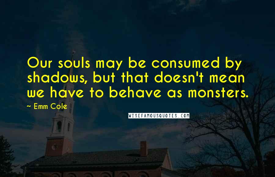 Emm Cole Quotes: Our souls may be consumed by shadows, but that doesn't mean we have to behave as monsters.