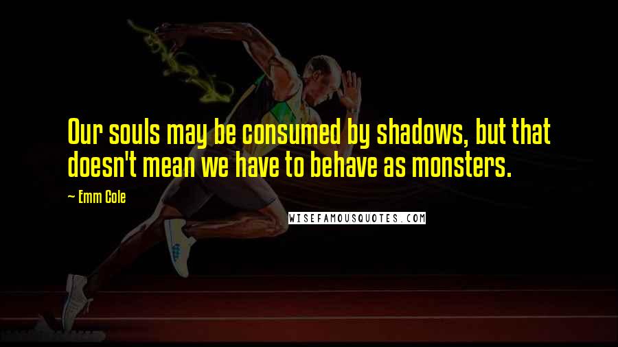 Emm Cole Quotes: Our souls may be consumed by shadows, but that doesn't mean we have to behave as monsters.