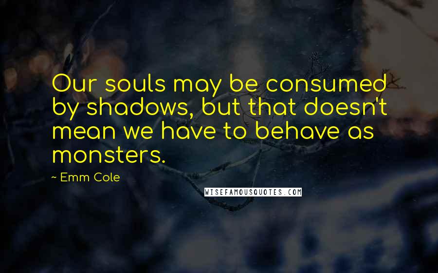 Emm Cole Quotes: Our souls may be consumed by shadows, but that doesn't mean we have to behave as monsters.