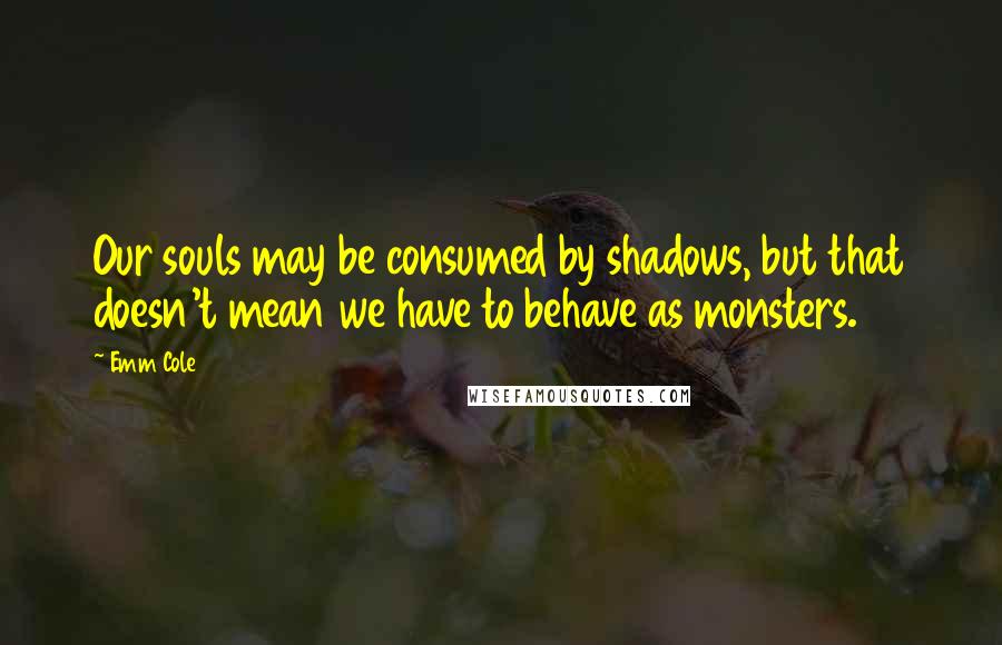 Emm Cole Quotes: Our souls may be consumed by shadows, but that doesn't mean we have to behave as monsters.