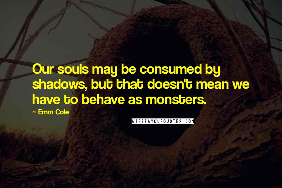 Emm Cole Quotes: Our souls may be consumed by shadows, but that doesn't mean we have to behave as monsters.