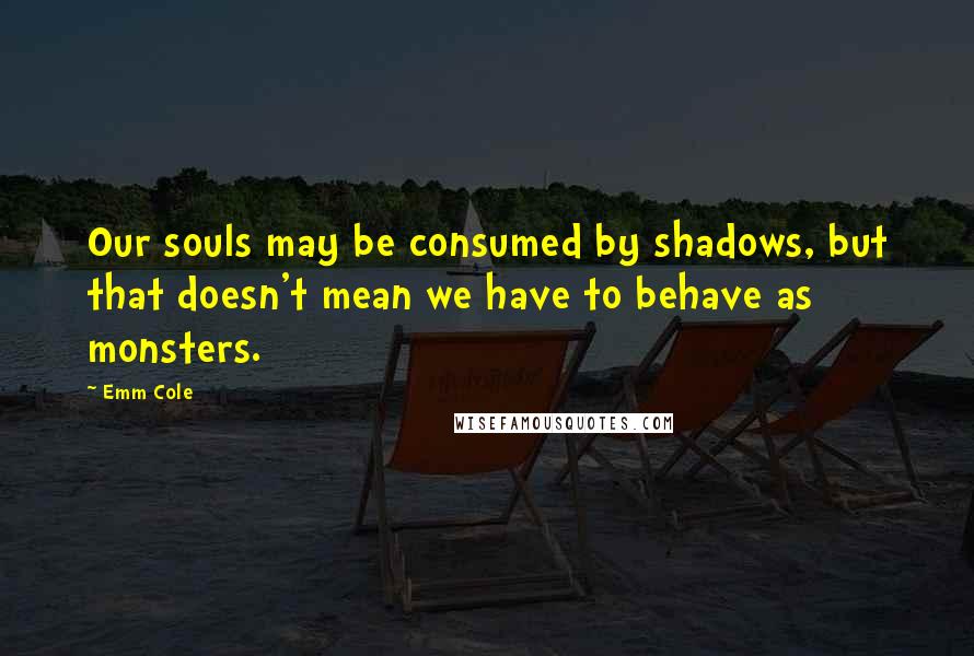 Emm Cole Quotes: Our souls may be consumed by shadows, but that doesn't mean we have to behave as monsters.