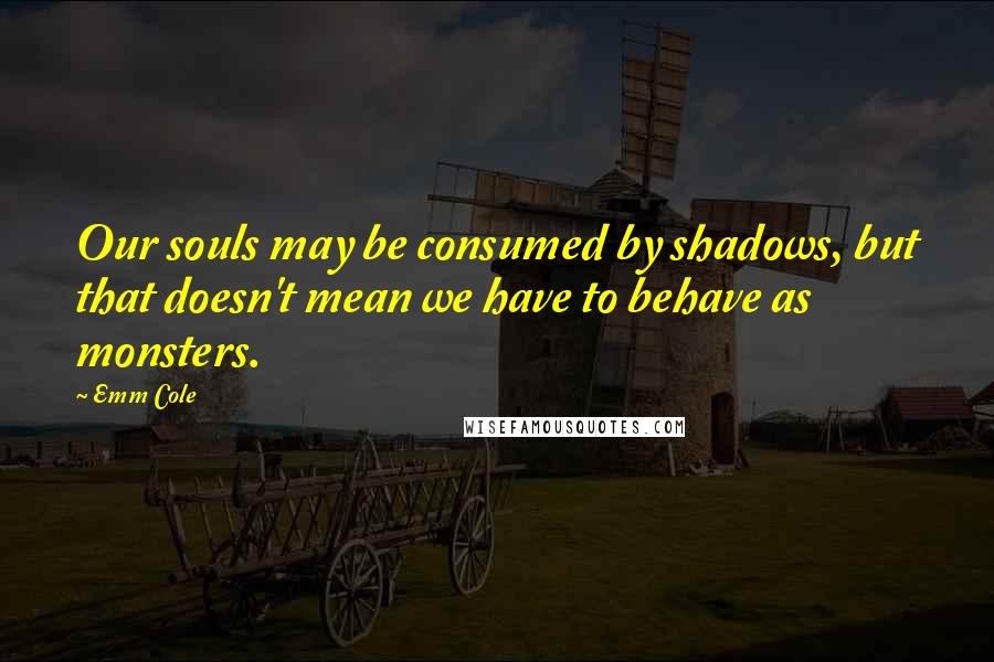 Emm Cole Quotes: Our souls may be consumed by shadows, but that doesn't mean we have to behave as monsters.